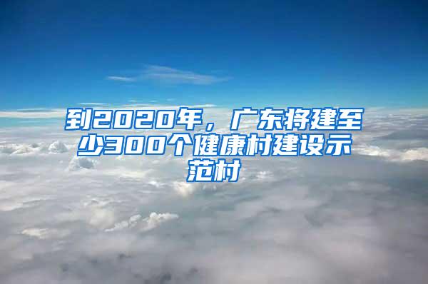 到2020年,廣東將建至少300個健康村建設示范村